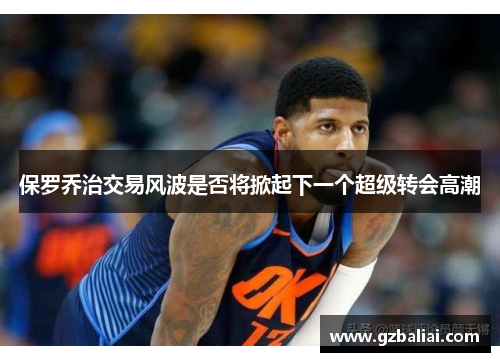 保罗乔治交易风波是否将掀起下一个超级转会高潮 保罗乔治交易风波是否将掀起下一个超级转会高潮