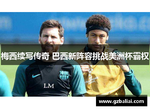 梅西续写传奇 巴西新阵容挑战美洲杯霸权 梅西续写传奇 巴西新阵容挑战美洲杯霸权