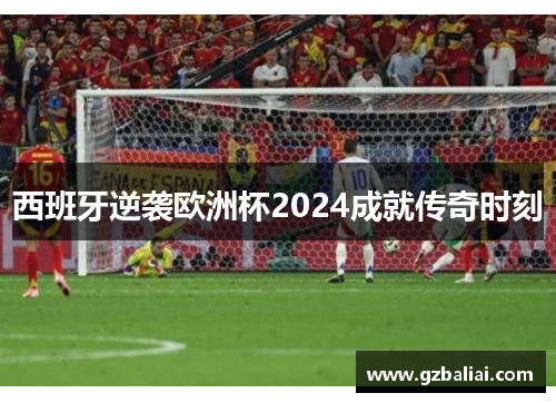 西班牙逆袭欧洲杯2024成就传奇时刻 西班牙逆袭欧洲杯2024成就传奇时刻