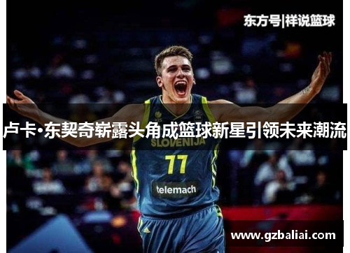 卢卡·东契奇崭露头角成篮球新星引领未来潮流 卢卡·东契奇崭露头角成篮球新星引领未来潮流