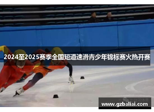 2024至2025赛季全国短道速滑青少年锦标赛火热开赛 2024至2025赛季全国短道速滑青少年锦标赛火热开赛