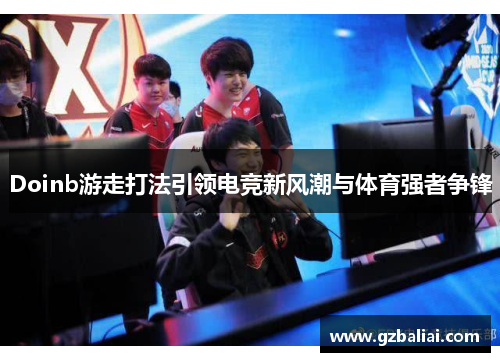 Doinb游走打法引领电竞新风潮与体育强者争锋 Doinb游走打法引领电竞新风潮与体育强者争锋